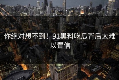 你绝对想不到！91黑料吃瓜背后太难以置信