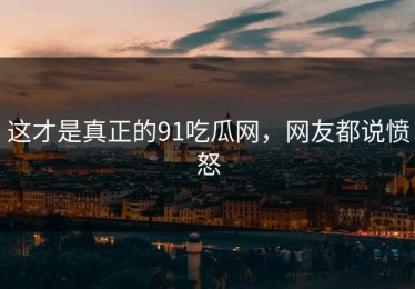 这才是真正的91吃瓜网，网友都说愤怒