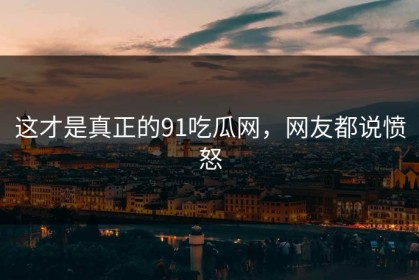 这才是真正的91吃瓜网，网友都说愤怒