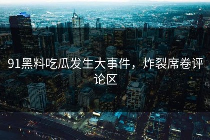 91黑料吃瓜发生大事件，炸裂席卷评论区