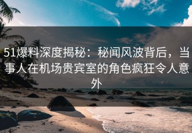 51爆料深度揭秘：秘闻风波背后，当事人在机场贵宾室的角色疯狂令人意外