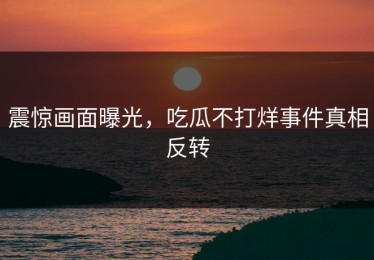 震惊画面曝光，吃瓜不打烊事件真相反转