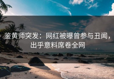 鉴黄师突发：网红被曝曾参与丑闻，出乎意料席卷全网