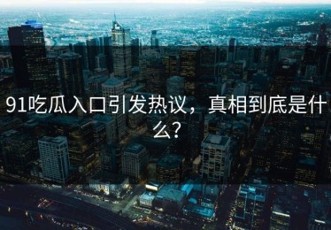 91吃瓜入口引发热议，真相到底是什么？