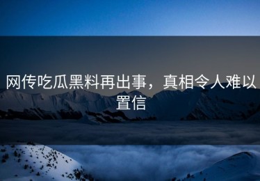 网传吃瓜黑料再出事，真相令人难以置信