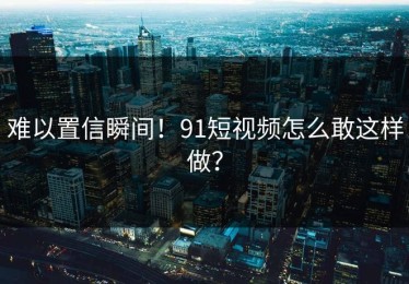 难以置信瞬间！91短视频怎么敢这样做？