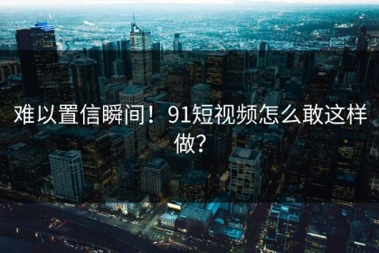难以置信瞬间！91短视频怎么敢这样做？