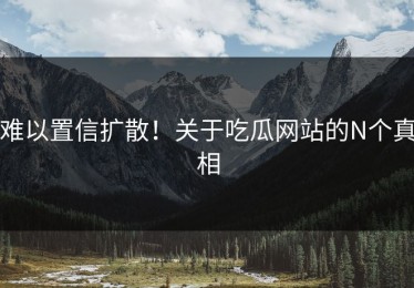难以置信扩散！关于吃瓜网站的N个真相