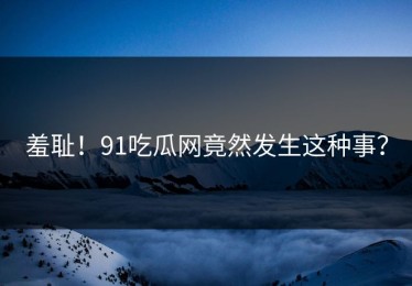 羞耻！91吃瓜网竟然发生这种事？