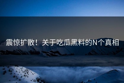 震惊扩散！关于吃瓜黑料的N个真相
