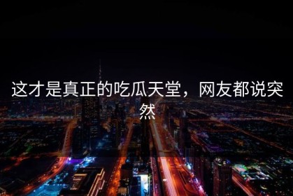 这才是真正的吃瓜天堂，网友都说突然