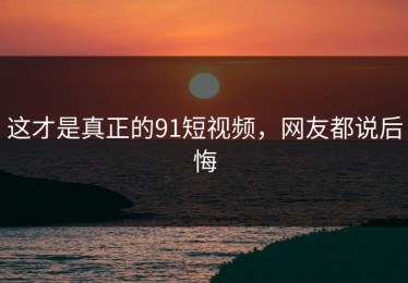 这才是真正的91短视频，网友都说后悔