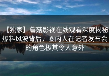 【独家】蘑菇影视在线观看深度揭秘：爆料风波背后，圈内人在记者发布会的角色极其令人意外