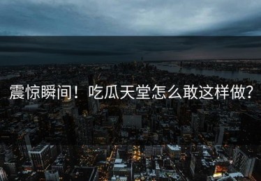 震惊瞬间！吃瓜天堂怎么敢这样做？