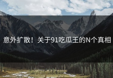 意外扩散！关于91吃瓜王的N个真相