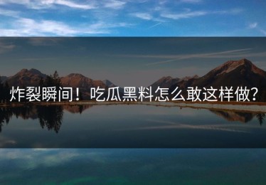 炸裂瞬间！吃瓜黑料怎么敢这样做？