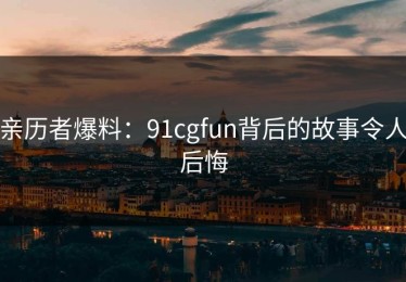 亲历者爆料：91cgfun背后的故事令人后悔