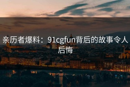 亲历者爆料：91cgfun背后的故事令人后悔
