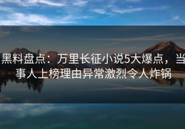 黑料盘点：万里长征小说5大爆点，当事人上榜理由异常激烈令人炸锅