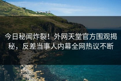 今日秘闻炸裂！外网天堂官方围观揭秘，反差当事人内幕全网热议不断