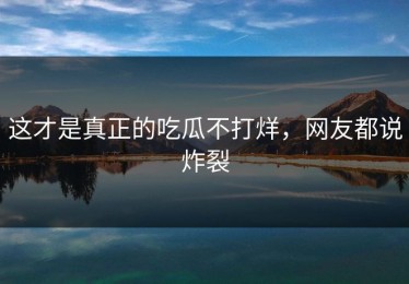 这才是真正的吃瓜不打烊，网友都说炸裂