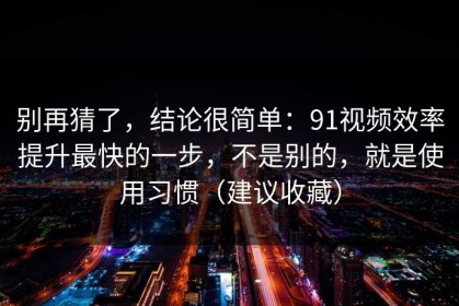 别再猜了，结论很简单：91视频效率提升最快的一步，不是别的，就是使用习惯（建议收藏）