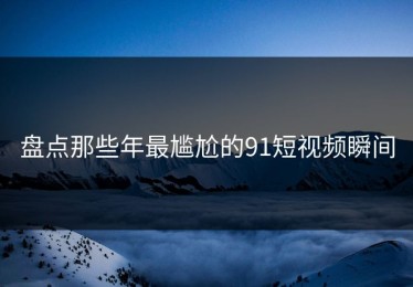 盘点那些年最尴尬的91短视频瞬间