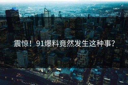 震惊！91爆料竟然发生这种事？
