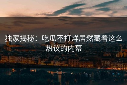 独家揭秘：吃瓜不打烊居然藏着这么热议的内幕