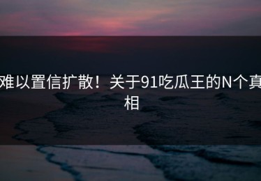 难以置信扩散！关于91吃瓜王的N个真相