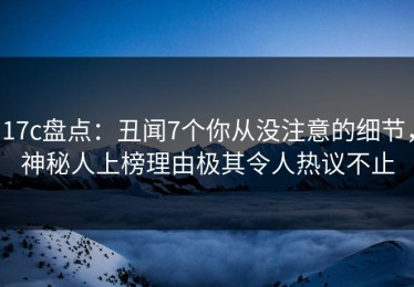 17c盘点：丑闻7个你从没注意的细节，神秘人上榜理由极其令人热议不止