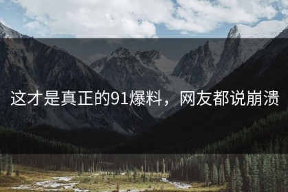 这才是真正的91爆料，网友都说崩溃