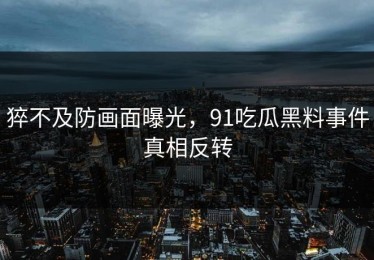 猝不及防画面曝光，91吃瓜黑料事件真相反转