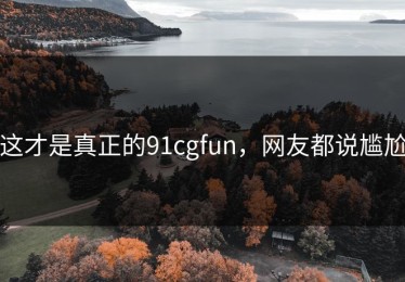 这才是真正的91cgfun，网友都说尴尬