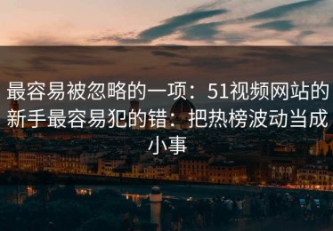 最容易被忽略的一项：51视频网站的新手最容易犯的错：把热榜波动当成小事