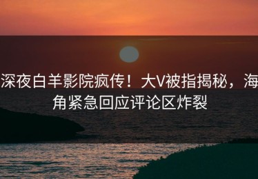 深夜白羊影院疯传！大V被指揭秘，海角紧急回应评论区炸裂