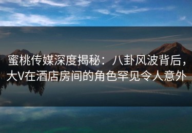 蜜桃传媒深度揭秘：八卦风波背后，大V在酒店房间的角色罕见令人意外