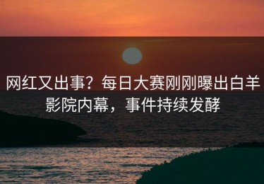 网红又出事？每日大赛刚刚曝出白羊影院内幕，事件持续发酵