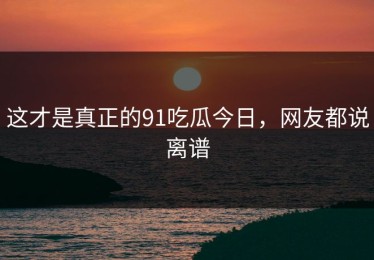 这才是真正的91吃瓜今日，网友都说离谱