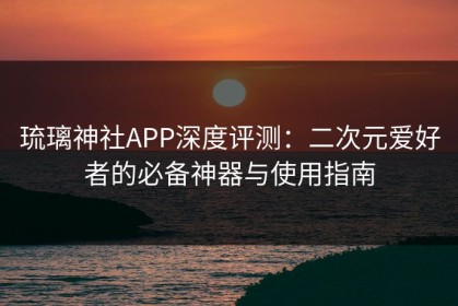 琉璃神社APP深度评测：二次元爱好者的必备神器与使用指南