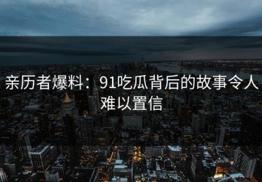 亲历者爆料：91吃瓜背后的故事令人难以置信