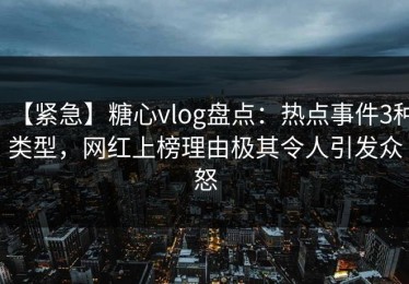 【紧急】糖心vlog盘点：热点事件3种类型，网红上榜理由极其令人引发众怒
