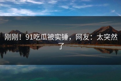 刚刚！91吃瓜被实锤，网友：太突然了