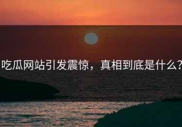 吃瓜网站引发震惊，真相到底是什么？