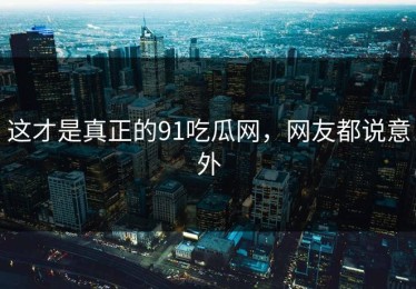 这才是真正的91吃瓜网，网友都说意外