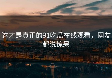 这才是真正的91吃瓜在线观看，网友都说惊呆
