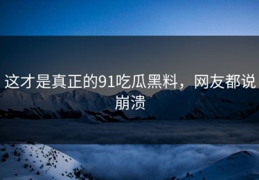这才是真正的91吃瓜黑料，网友都说崩溃