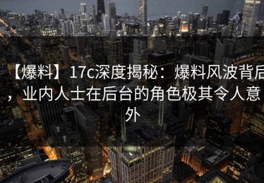 【爆料】17c深度揭秘：爆料风波背后，业内人士在后台的角色极其令人意外