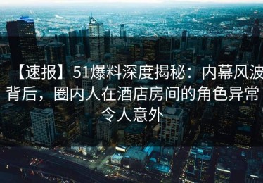 【速报】51爆料深度揭秘：内幕风波背后，圈内人在酒店房间的角色异常令人意外