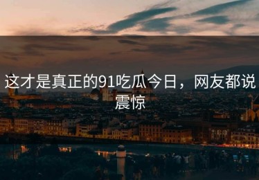 这才是真正的91吃瓜今日，网友都说震惊